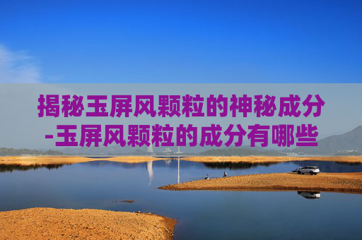揭秘玉屏风颗粒的神秘成分-玉屏风颗粒的成分有哪些