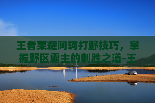 王者荣耀阿轲打野技巧，掌握野区霸主的制胜之道-王者荣耀阿轲打野技巧教学