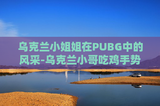 乌克兰小姐姐在PUBG中的风采-乌克兰小哥吃鸡手势舞