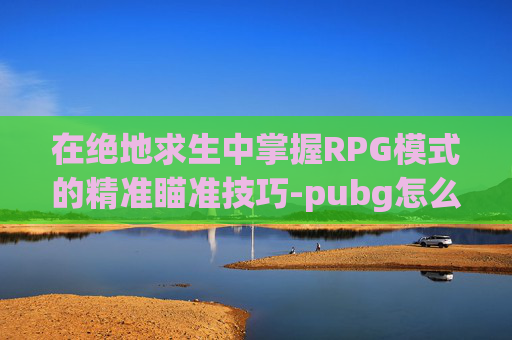 在绝地求生中掌握RPG模式的精准瞄准技巧-pubg怎么瞄准
