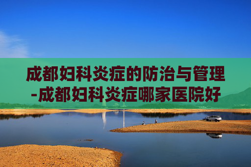 成都妇科炎症的防治与管理-成都妇科炎症哪家医院好
