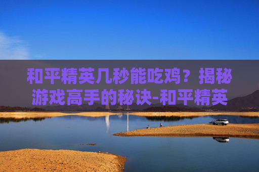 和平精英几秒能吃鸡？揭秘游戏高手的秘诀-和平精英吃鸡多少分钟