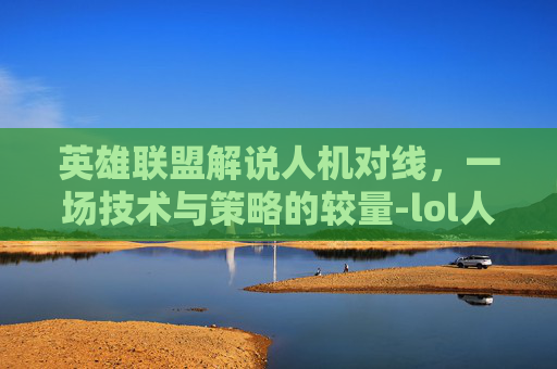 英雄联盟解说人机对线，一场技术与策略的较量-lol人机对话