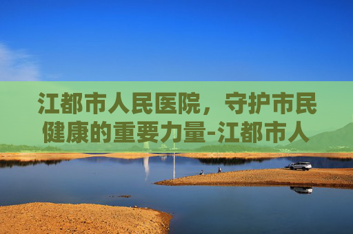 江都市人民医院，守护市民健康的重要力量-江都市人医新院区