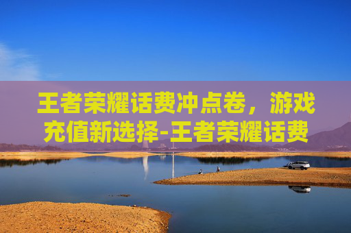 王者荣耀话费冲点卷，游戏充值新选择-王者荣耀话费充点卷