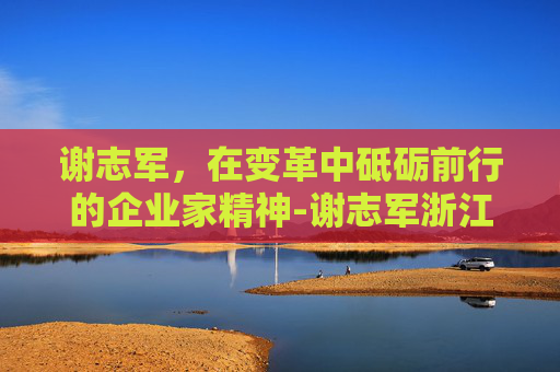 谢志军，在变革中砥砺前行的企业家精神-谢志军浙江中医药大学