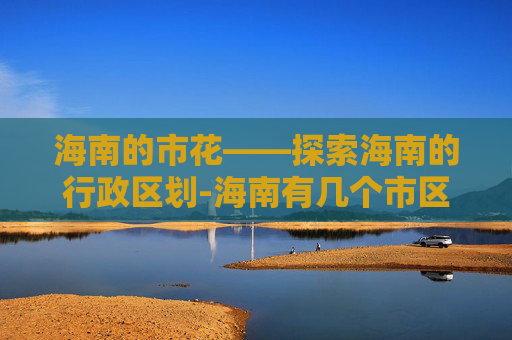 海南的市花——探索海南的行政区划-海南有几个市区和县