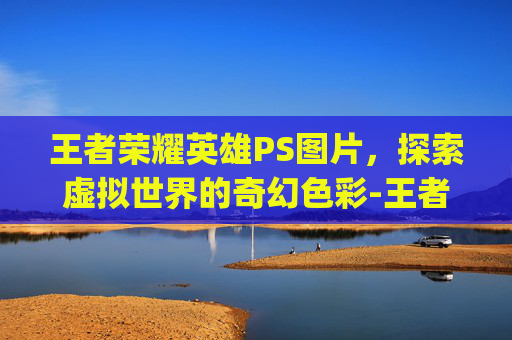 王者荣耀英雄PS图片，探索虚拟世界的奇幻色彩-王者荣耀英雄ps 图片高清
