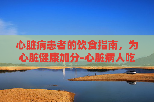 心脏病患者的饮食指南，为心脏健康加分-心脏病人吃什么食物好一点