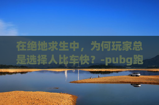 在绝地求生中，为何玩家总是选择人比车快？-pubg跑步速度