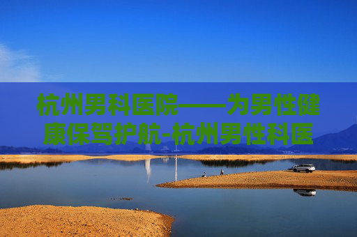 杭州男科医院——为男性健康保驾护航-杭州男性科医院哪家比较好