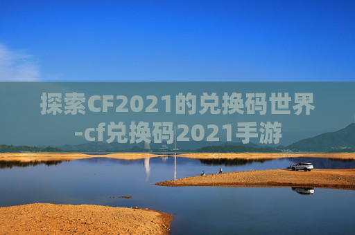 探索CF2021的兑换码世界-cf兑换码2021手游