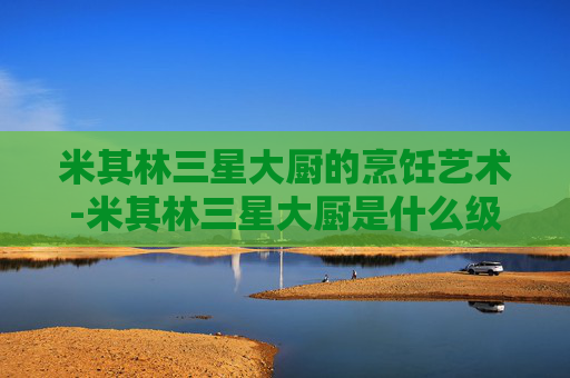 米其林三星大厨的烹饪艺术-米其林三星大厨是什么级别