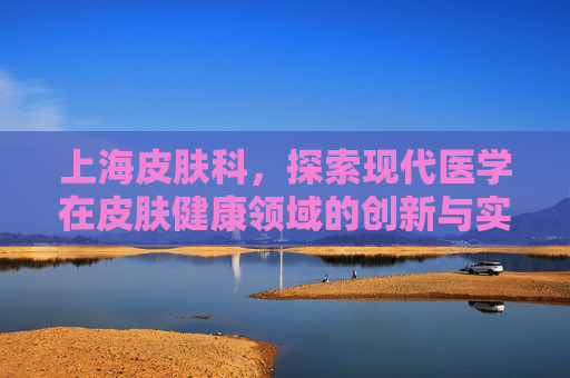上海皮肤科，探索现代医学在皮肤健康领域的创新与实践-上海皮肤科哪家强