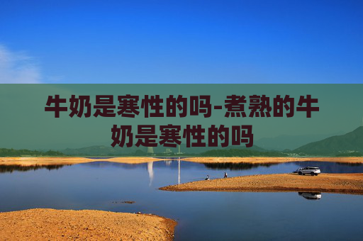 牛奶是寒性的吗-煮熟的牛奶是寒性的吗
