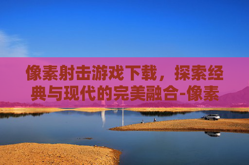 像素射击游戏下载，探索经典与现代的完美融合-像素射击游戏下载大全