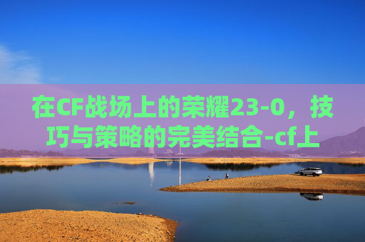在CF战场上的荣耀23-0，技巧与策略的完美结合-cf上游戏几分钟就掉游戏