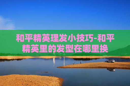和平精英理发小技巧-和平精英里的发型在哪里换