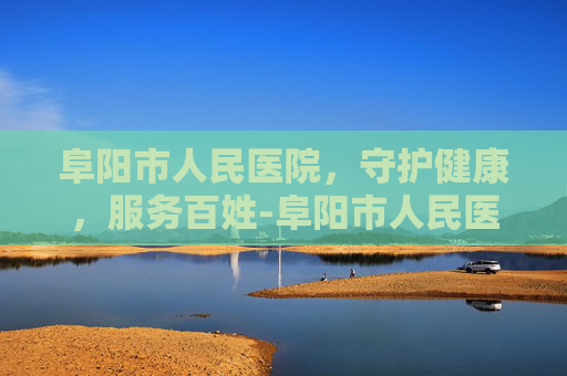 阜阳市人民医院，守护健康，服务百姓-阜阳市人民医院电话咨询24小时