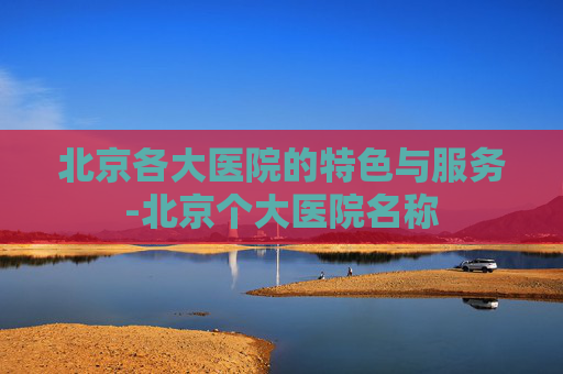 北京各大医院的特色与服务-北京个大医院名称