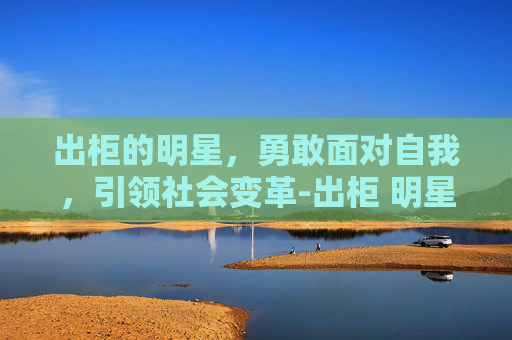 出柜的明星，勇敢面对自我，引领社会变革-出柜 明星