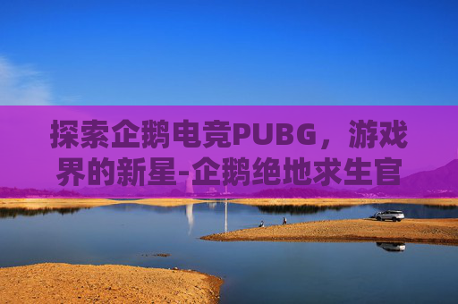 探索企鹅电竞PUBG，游戏界的新星-企鹅绝地求生官方赛事直播