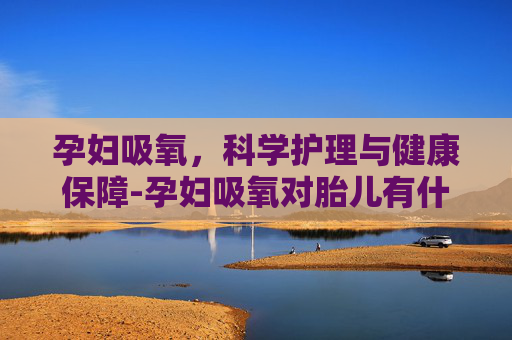 孕妇吸氧，科学护理与健康保障-孕妇吸氧对胎儿有什么好处