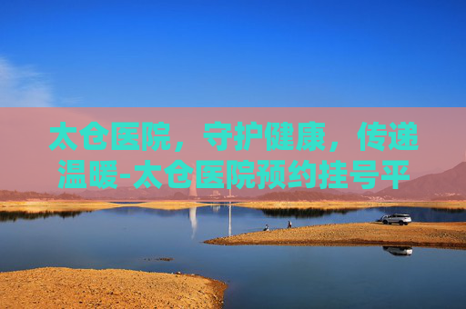 太仓医院，守护健康，传递温暖-太仓医院预约挂号平台