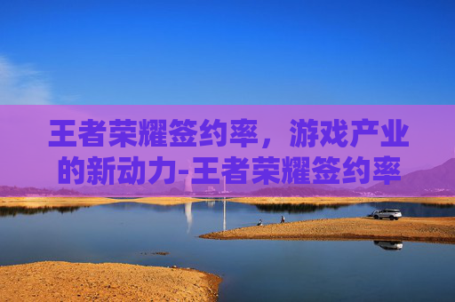 王者荣耀签约率，游戏产业的新动力-王者荣耀签约率怎么提高