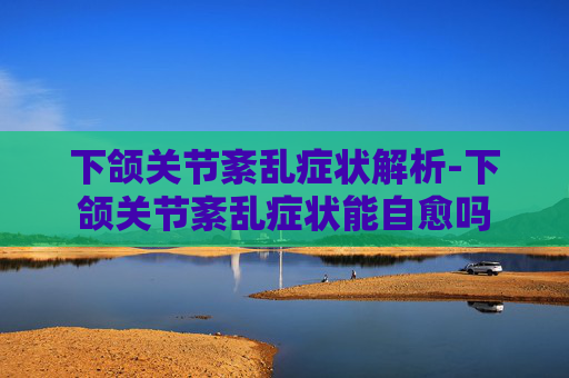 下颌关节紊乱症状解析-下颌关节紊乱症状能自愈吗