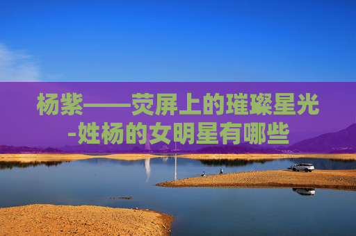 杨紫——荧屏上的璀璨星光-姓杨的女明星有哪些