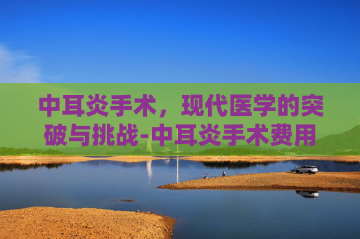 中耳炎手术，现代医学的突破与挑战-中耳炎手术费用一般多少