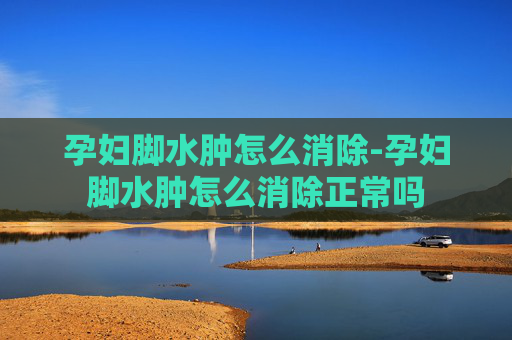 孕妇脚水肿怎么消除-孕妇脚水肿怎么消除正常吗