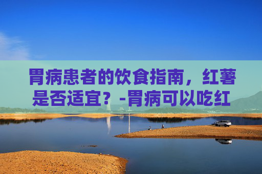 胃病患者的饮食指南，红薯是否适宜？-胃病可以吃红薯吗?
