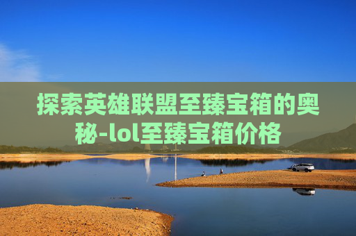 探索英雄联盟至臻宝箱的奥秘-lol至臻宝箱价格