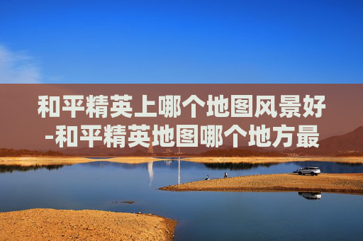 和平精英上哪个地图风景好-和平精英地图哪个地方最美