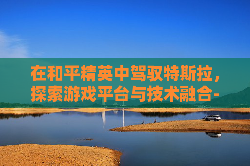 在和平精英中驾驭特斯拉，探索游戏平台与技术融合-和平精英特斯拉用什么平台直播