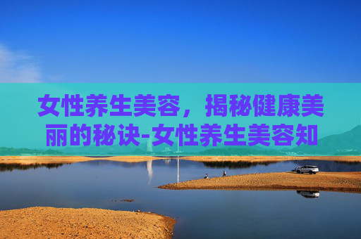 女性养生美容，揭秘健康美丽的秘诀-女性养生美容知识大全