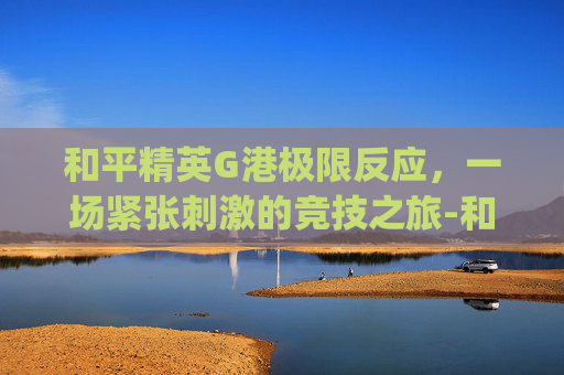和平精英G港极限反应，一场紧张刺激的竞技之旅-和平精英g港打法