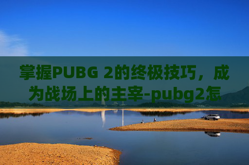 掌握PUBG 2的终极技巧，成为战场上的主宰-pubg2怎么玩
