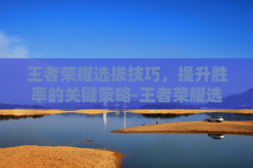 王者荣耀选拔技巧，提升胜率的关键策略-王者荣耀选拔技巧大全
