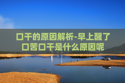 口干的原因解析-早上醒了口苦口干是什么原因呢