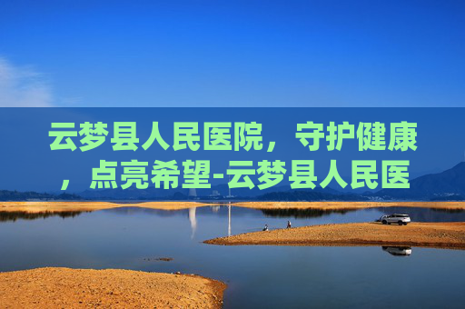 云梦县人民医院，守护健康，点亮希望-云梦县人民医院是三甲医院吗