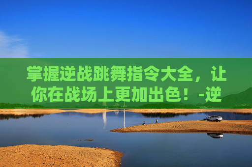 掌握逆战跳舞指令大全，让你在战场上更加出色！-逆战跳舞指令大全文本最新版