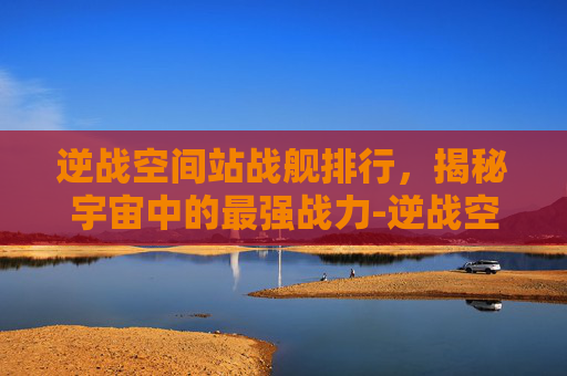 逆战空间站战舰排行，揭秘宇宙中的最强战力-逆战空间站最快打法
