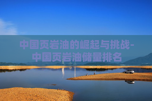 中国页岩油的崛起与挑战-中国页岩油储量排名