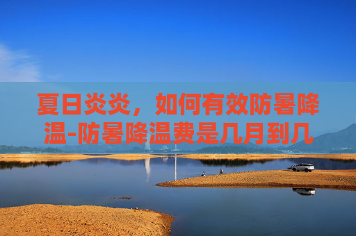 夏日炎炎，如何有效防暑降温-防暑降温费是几月到几月