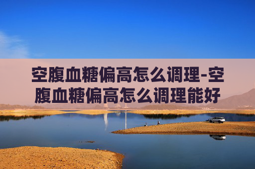 空腹血糖偏高怎么调理-空腹血糖偏高怎么调理能好