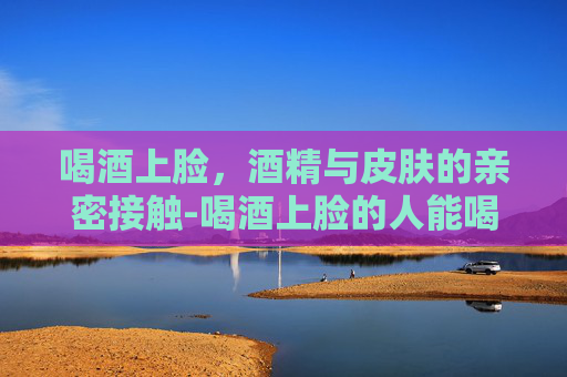 喝酒上脸，酒精与皮肤的亲密接触-喝酒上脸的人能喝还是不能喝