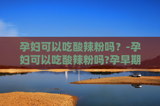 孕妇可以吃酸辣粉吗？-孕妇可以吃酸辣粉吗?孕早期